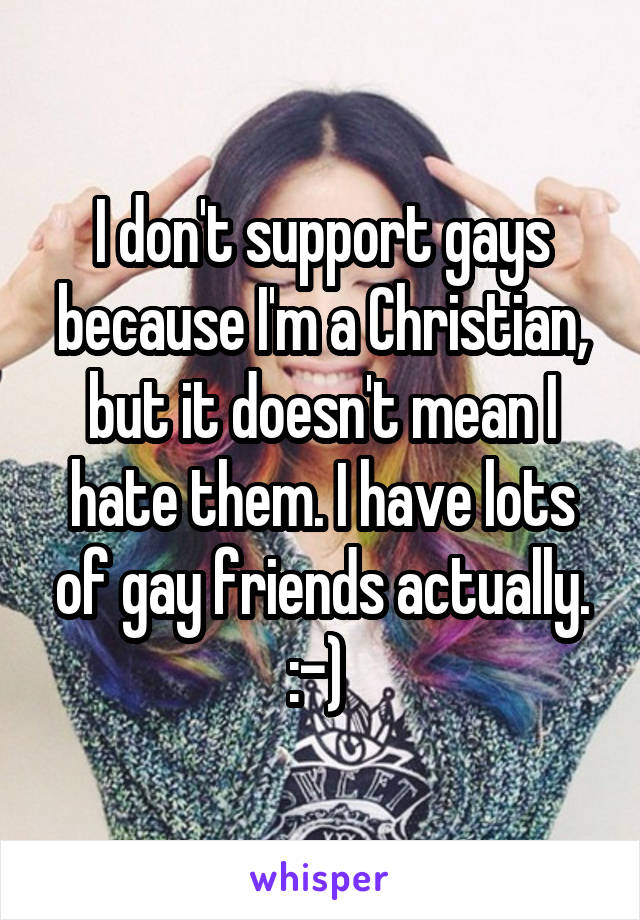 I don't support gays because I'm a Christian, but it doesn't mean I hate them. I have lots of gay friends actually. :-) 
