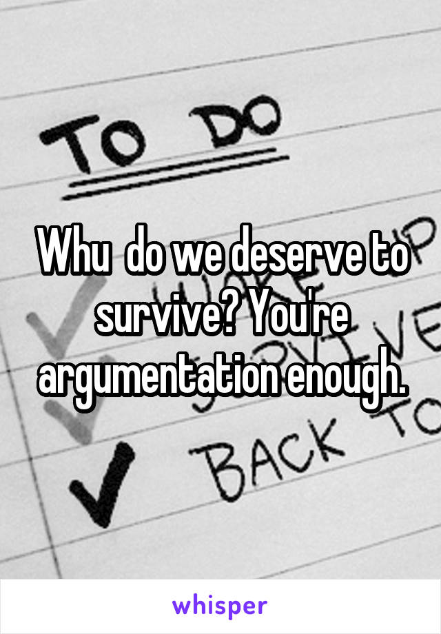 Whu  do we deserve to survive? You're argumentation enough.