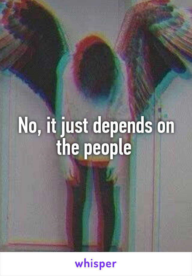No, it just depends on the people 