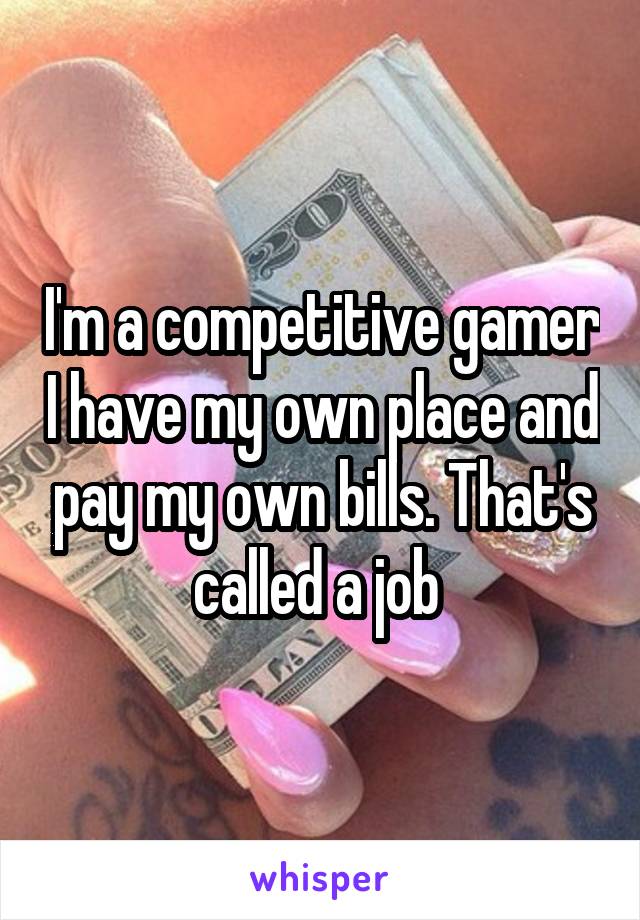 I'm a competitive gamer I have my own place and pay my own bills. That's called a job 