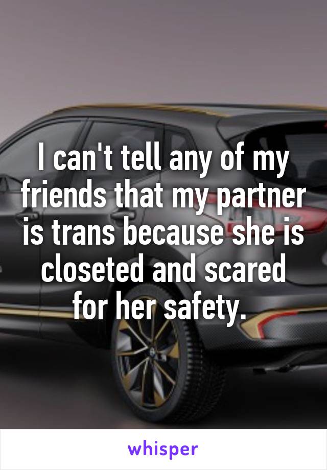 I can't tell any of my friends that my partner is trans because she is closeted and scared for her safety. 