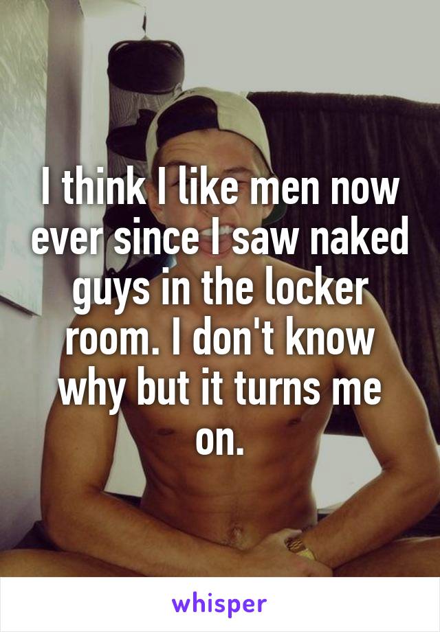 I think I like men now ever since I saw naked guys in the locker room. I don't know why but it turns me on.