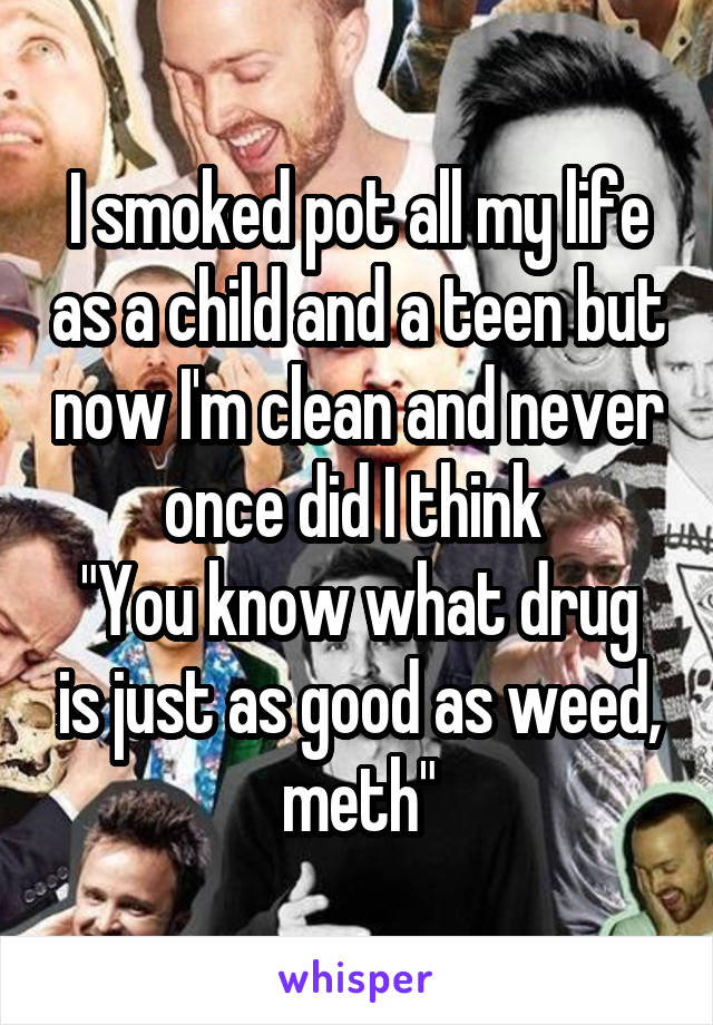 I smoked pot all my life as a child and a teen but now I'm clean and never once did I think 
"You know what drug is just as good as weed, meth"