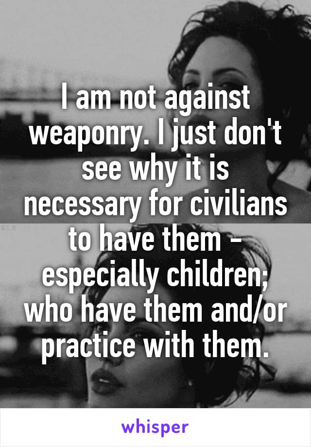 I am not against weaponry. I just don't see why it is necessary for civilians to have them - especially children; who have them and/or practice with them.