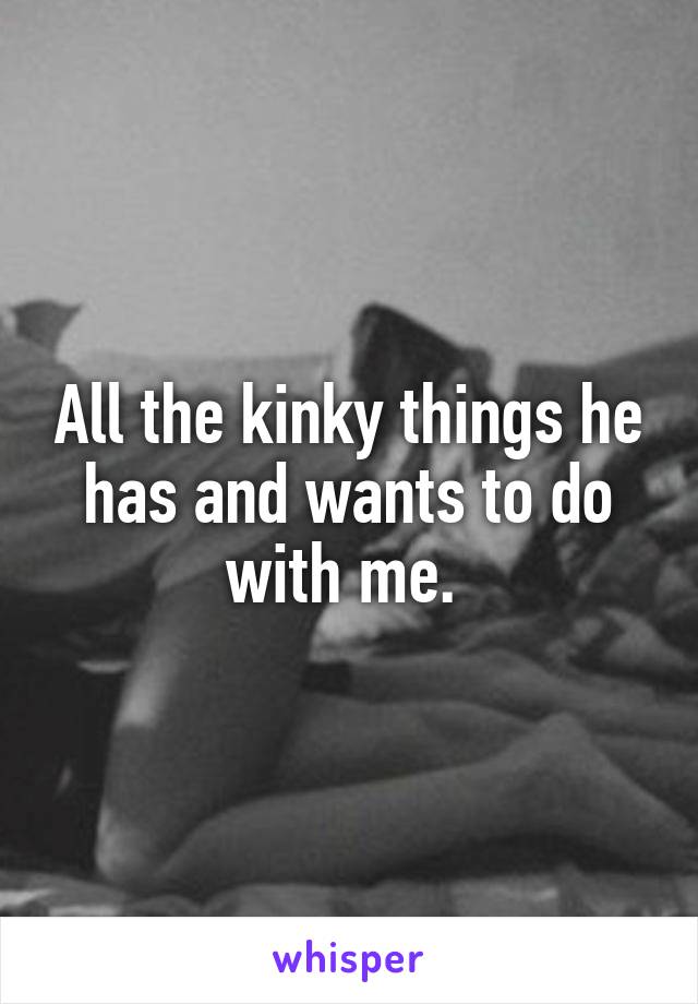 All the kinky things he has and wants to do with me. 