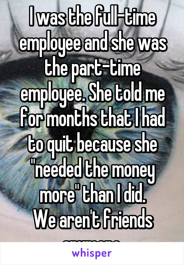 I was the full-time employee and she was the part-time employee. She told me for months that I had to quit because she "needed the money more" than I did.
We aren't friends anymore.