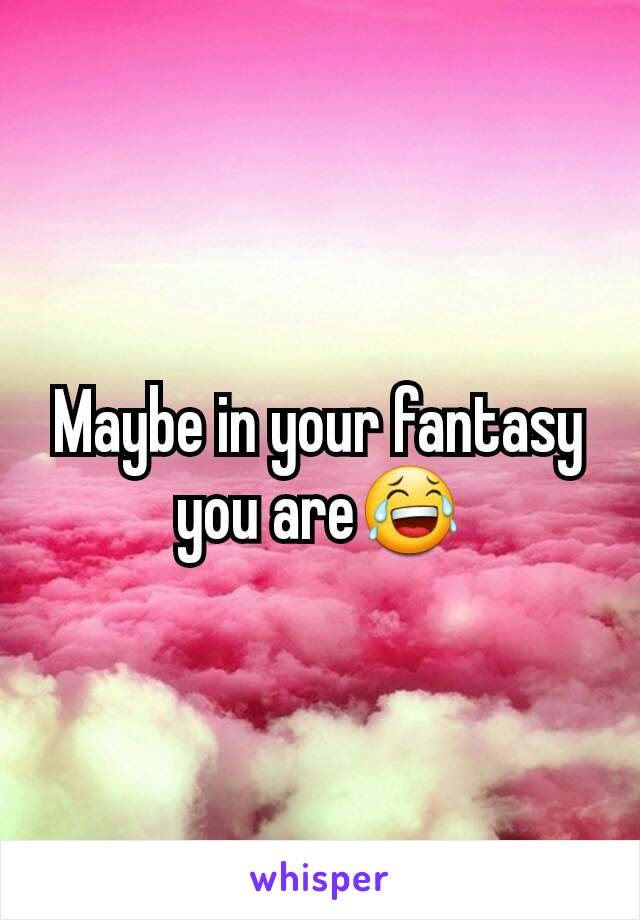 Maybe in your fantasy you are😂