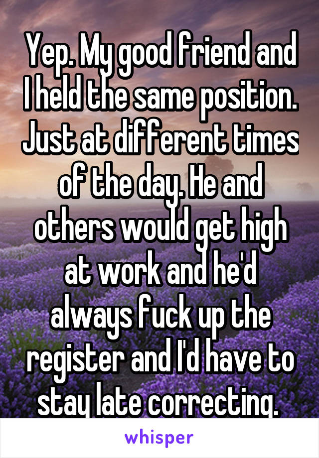 Yep. My good friend and I held the same position. Just at different times of the day. He and others would get high at work and he'd always fuck up the register and I'd have to stay late correcting. 