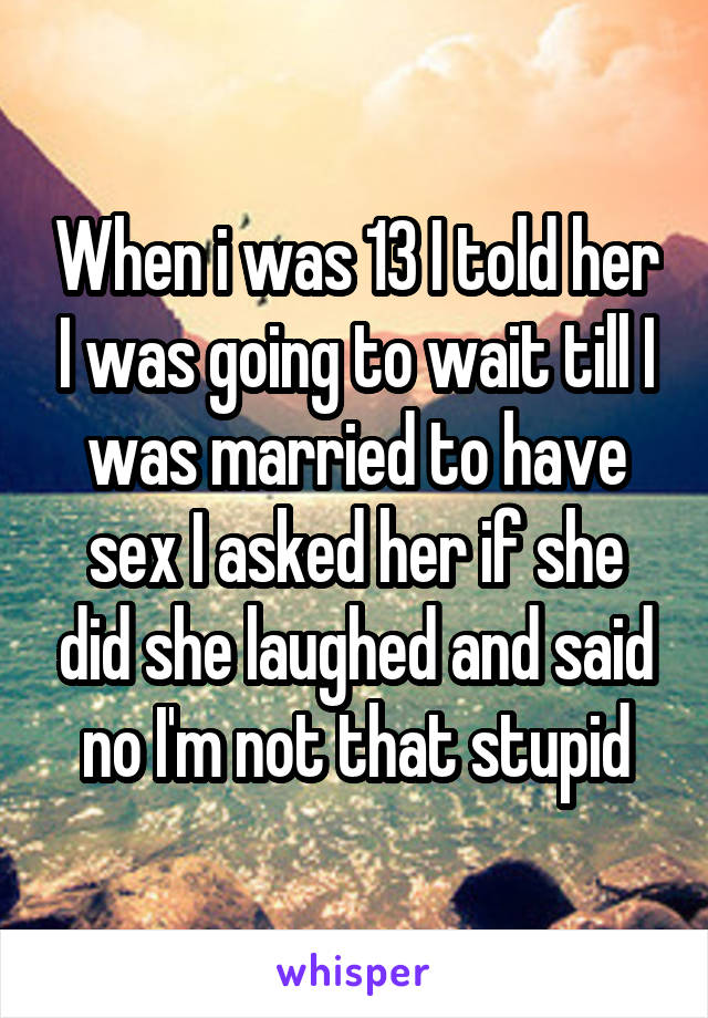 When i was 13 I told her I was going to wait till I was married to have sex I asked her if she did she laughed and said no I'm not that stupid