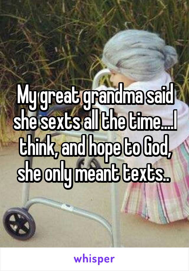 My great grandma said she sexts all the time....I think, and hope to God, she only meant texts.. 