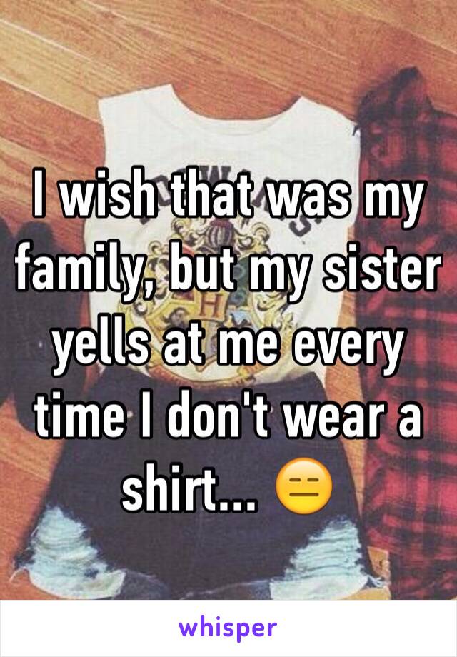 I wish that was my family, but my sister yells at me every time I don't wear a shirt... 😑