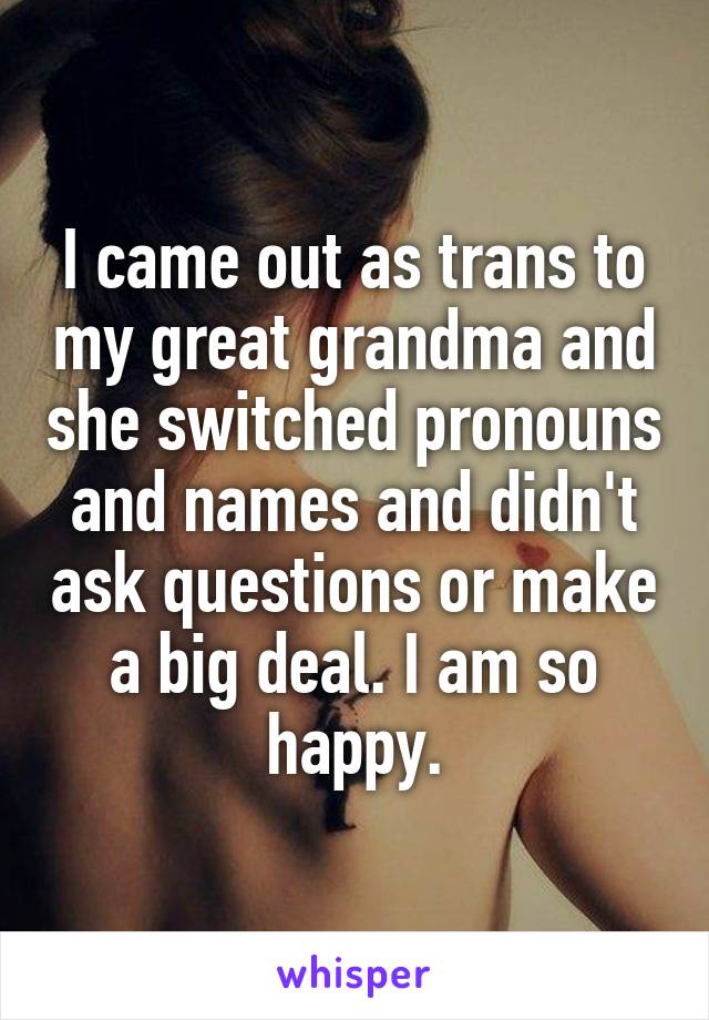 I came out as trans to my great grandma and she switched pronouns and names and didn't ask questions or make a big deal. I am so happy.