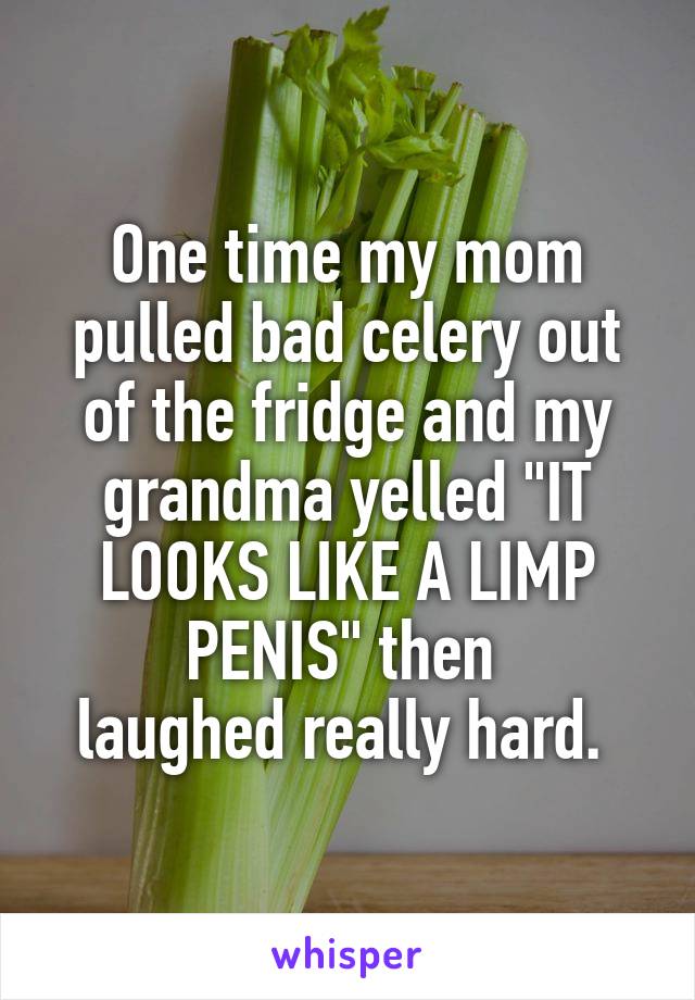 One time my mom pulled bad celery out of the fridge and my grandma yelled "IT LOOKS LIKE A LIMP PENIS" then 
laughed really hard. 