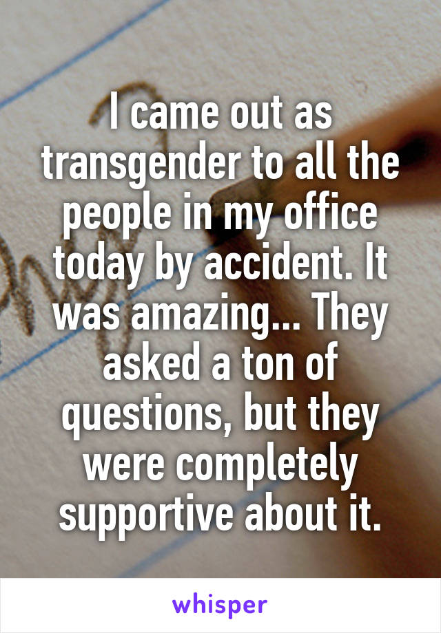 I came out as transgender to all the people in my office today by accident. It was amazing... They asked a ton of questions, but they were completely supportive about it.