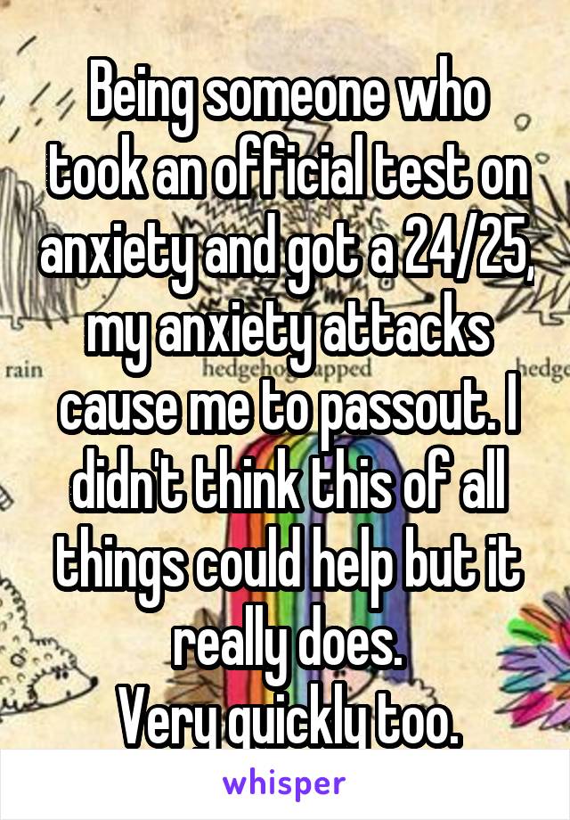 Being someone who took an official test on anxiety and got a 24/25, my anxiety attacks cause me to passout. I didn't think this of all things could help but it really does.
 Very quickly too. 