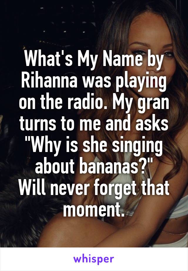 What's My Name by Rihanna was playing on the radio. My gran turns to me and asks "Why is she singing about bananas?"
Will never forget that moment.