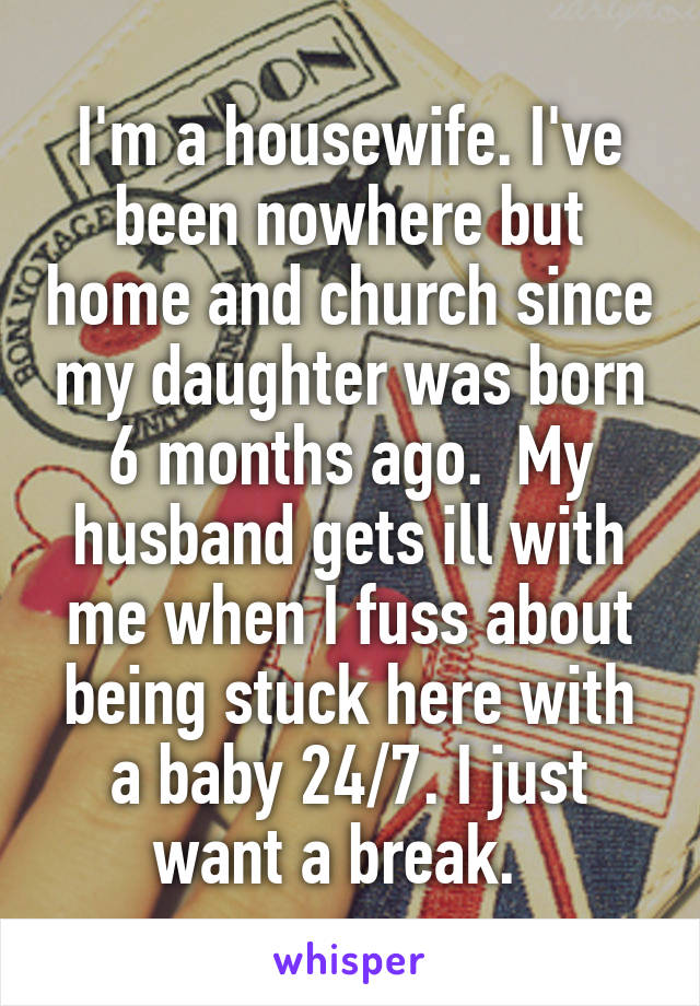 I'm a housewife. I've been nowhere but home and church since my daughter was born 6 months ago.  My husband gets ill with me when I fuss about being stuck here with a baby 24/7. I just want a break.  