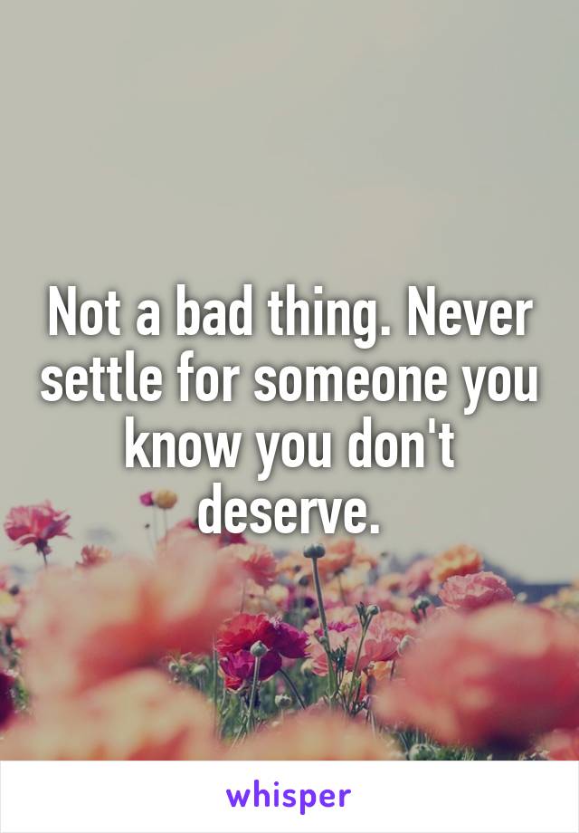 Not a bad thing. Never settle for someone you know you don't deserve.