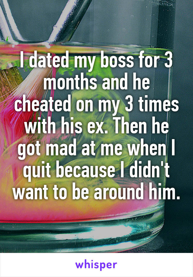 I dated my boss for 3 months and he cheated on my 3 times with his ex. Then he got mad at me when I quit because I didn't want to be around him. 