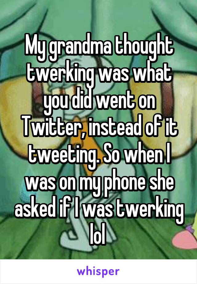 My grandma thought twerking was what you did went on Twitter, instead of it tweeting. So when I was on my phone she asked if I was twerking lol 