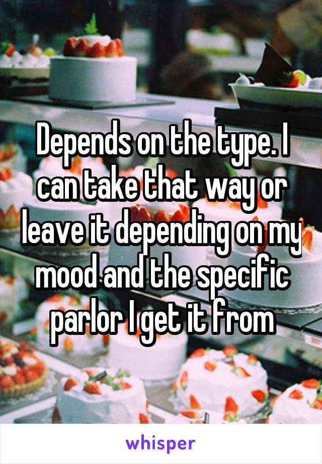 Depends on the type. I can take that way or leave it depending on my mood and the specific parlor I get it from