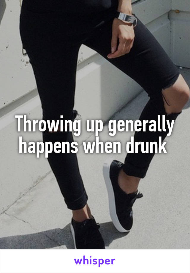 Throwing up generally happens when drunk 