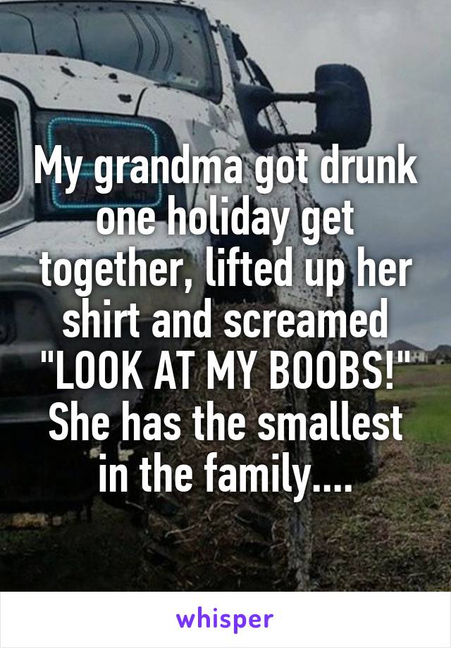 My grandma got drunk one holiday get together, lifted up her shirt and screamed "LOOK AT MY BOOBS!"
She has the smallest in the family....