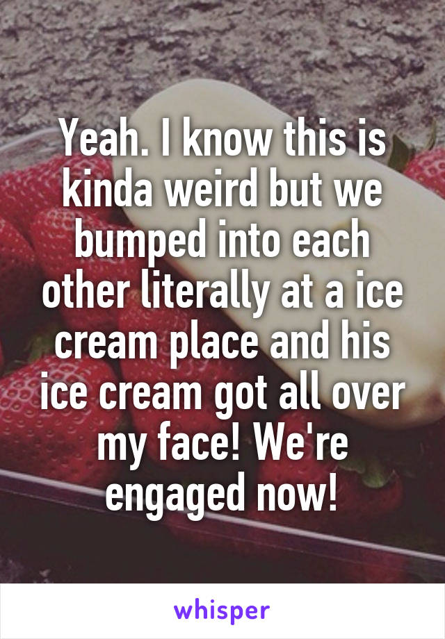 Yeah. I know this is kinda weird but we bumped into each other literally at a ice cream place and his ice cream got all over my face! We're engaged now!