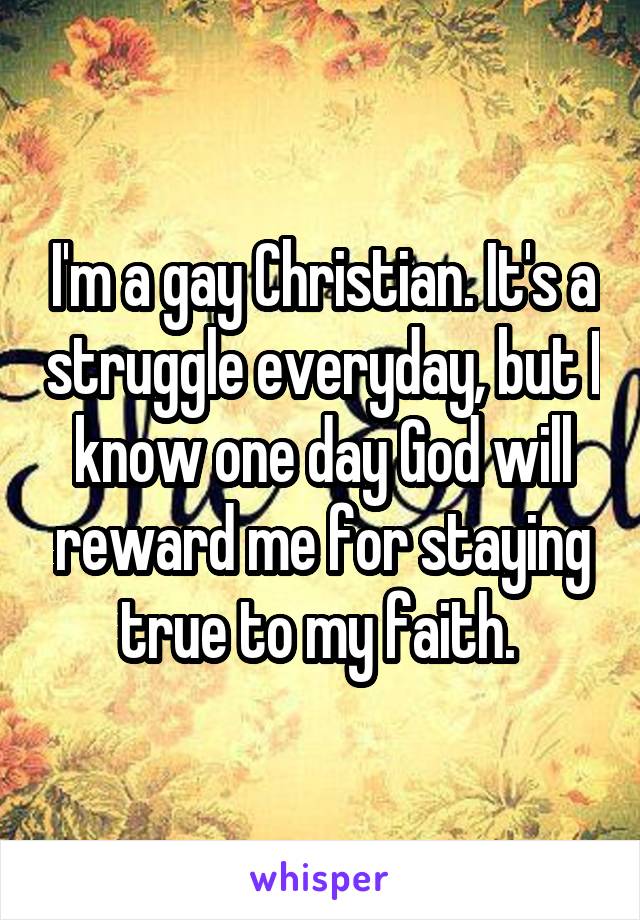 I'm a gay Christian. It's a struggle everyday, but I know one day God will reward me for staying true to my faith. 