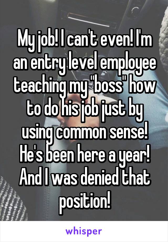 My job! I can't even! I'm an entry level employee teaching my "boss" how to do his job just by using common sense! He's been here a year! And I was denied that position!