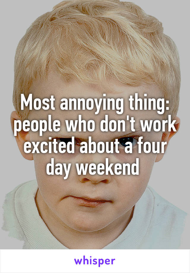 Most annoying thing: people who don't work excited about a four day weekend 