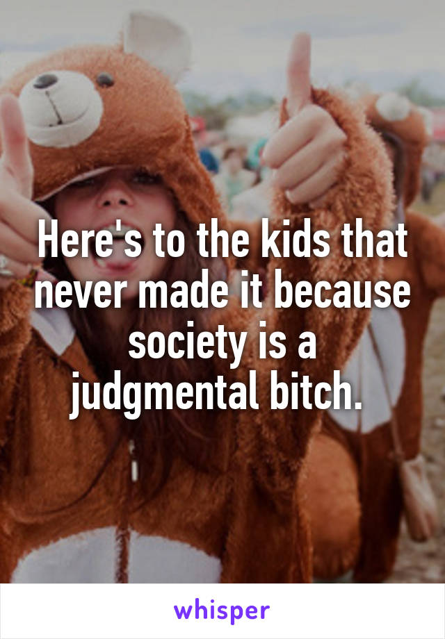 Here's to the kids that never made it because society is a judgmental bitch. 