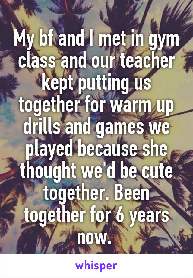 My bf and I met in gym class and our teacher kept putting us together for warm up drills and games we played because she thought we'd be cute together. Been together for 6 years now. 