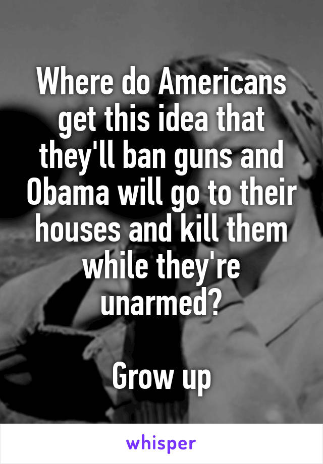 Where do Americans get this idea that they'll ban guns and Obama will go to their houses and kill them while they're unarmed?

Grow up