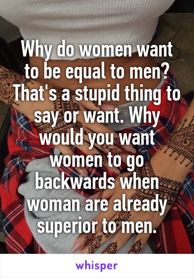 Why do women want to be equal to men? That's a stupid thing to say or want. Why would you want women to go backwards when woman are already superior to men.