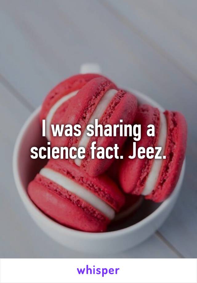 I was sharing a science fact. Jeez.