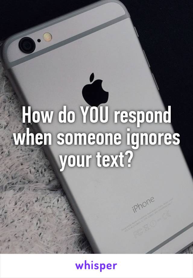 How do YOU respond when someone ignores your text?