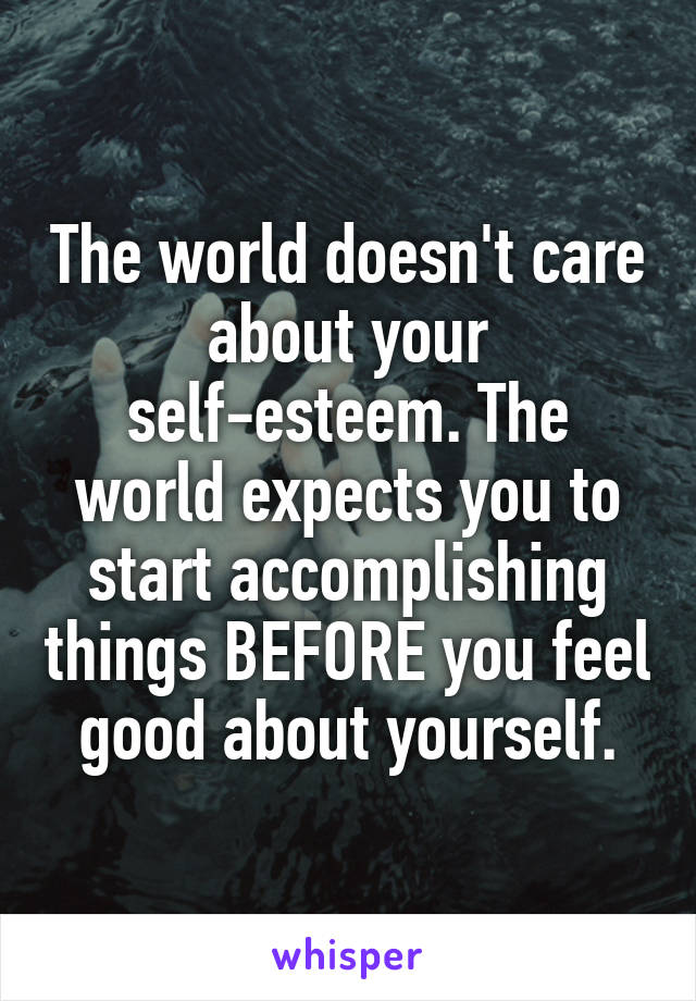 The world doesn't care about your self-esteem. The world expects you to start accomplishing things BEFORE you feel good about yourself.
