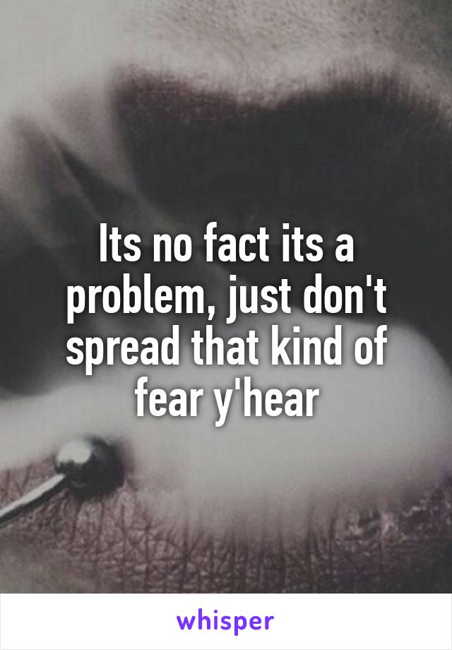 Its no fact its a problem, just don't spread that kind of fear y'hear