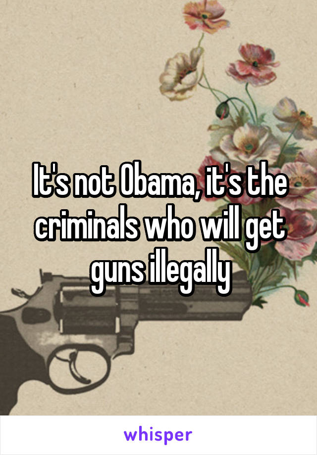 It's not Obama, it's the criminals who will get guns illegally