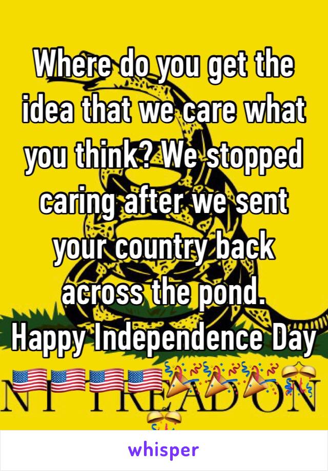 Where do you get the idea that we care what you think? We stopped caring after we sent your country back across the pond. 
Happy Independence Day 🇺🇸🇺🇸🇺🇸🇺🇸🎉🎉🎉🎊🎊