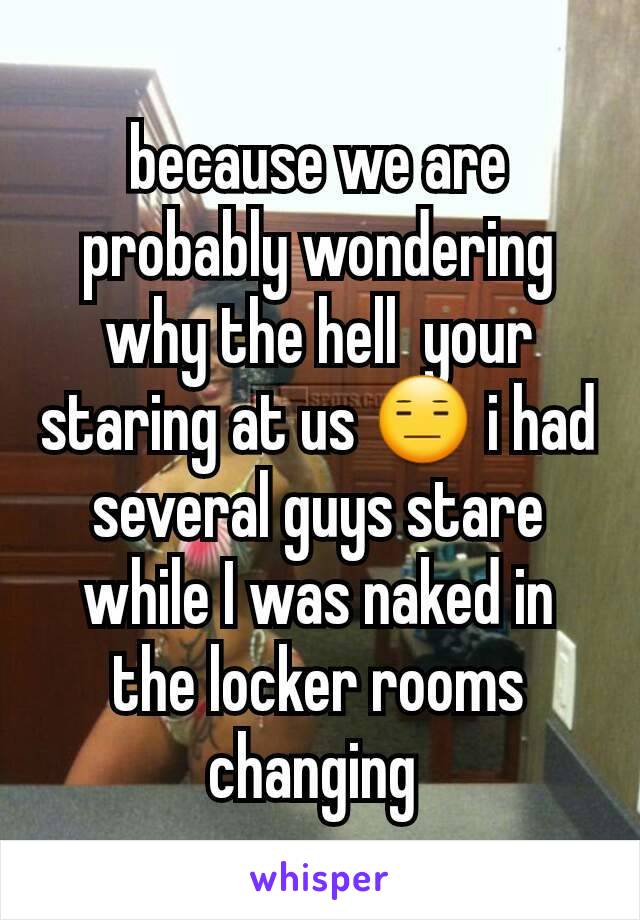 because we are probably wondering why the hell  your staring at us 😑 i had several guys stare while I was naked in the locker rooms changing 