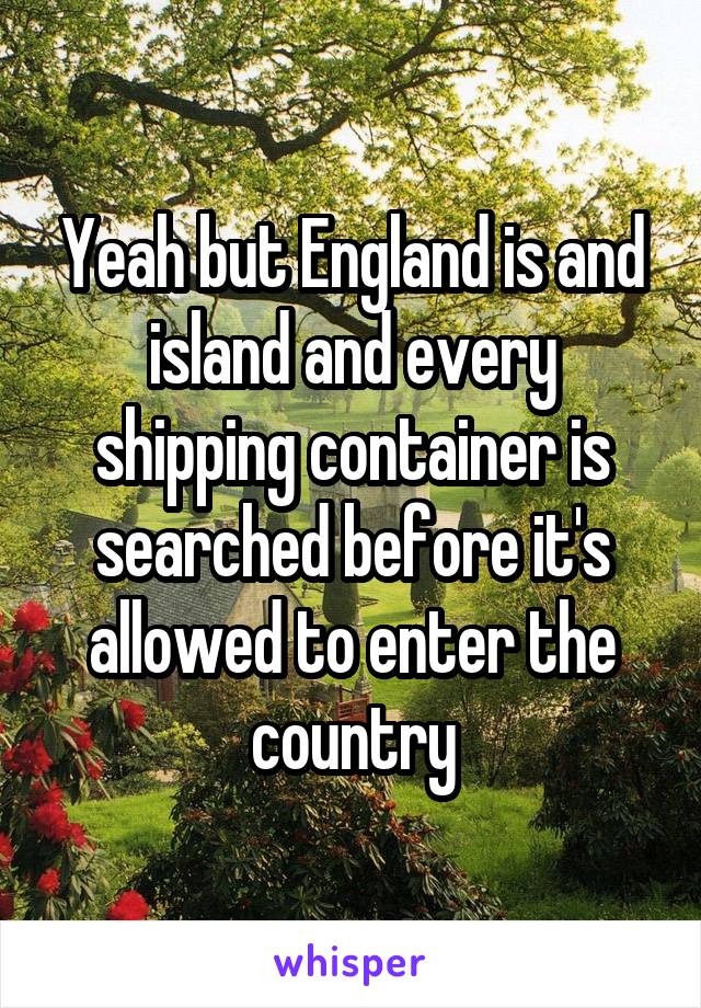 Yeah but England is and island and every shipping container is searched before it's allowed to enter the country