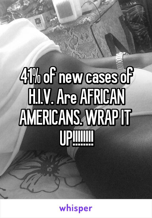 41% of new cases of H.I.V. Are AFRICAN AMERICANS. WRAP IT  UP!!!!!!!!