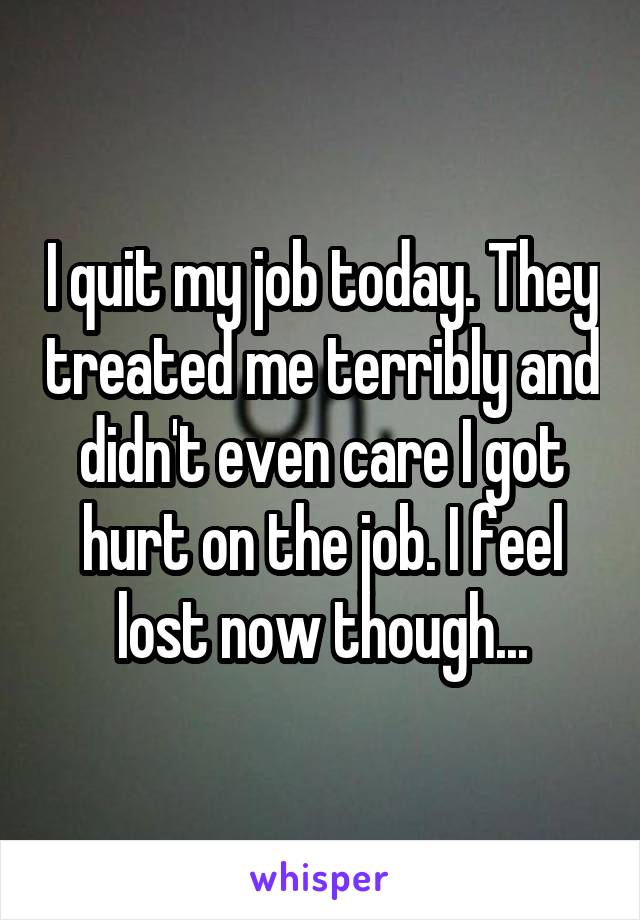 I quit my job today. They treated me terribly and didn't even care I got hurt on the job. I feel lost now though...