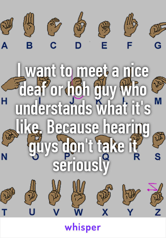 I want to meet a nice deaf or hoh guy who understands what it's like. Because hearing guys don't take it seriously 
