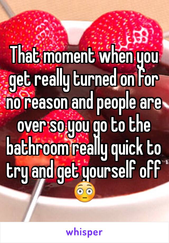 That moment when you get really turned on for no reason and people are over so you go to the bathroom really quick to try and get yourself off 
😳