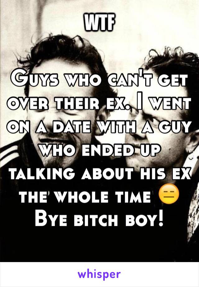 Guys who can't get over their ex. I went on a date with a guy who ended up talking about his ex the whole time 😑 Bye bitch boy! 