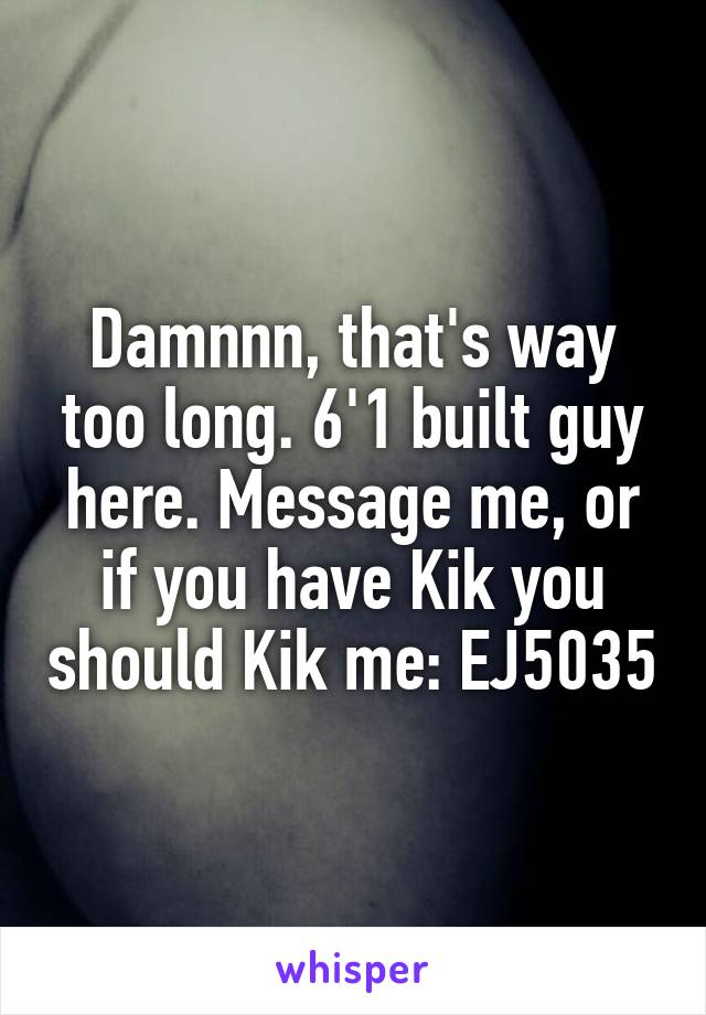 Damnnn, that's way too long. 6'1 built guy here. Message me, or if you have Kik you should Kik me: EJ5035