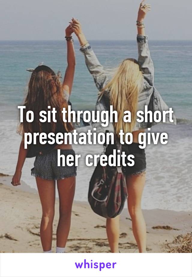 To sit through a short presentation to give her credits